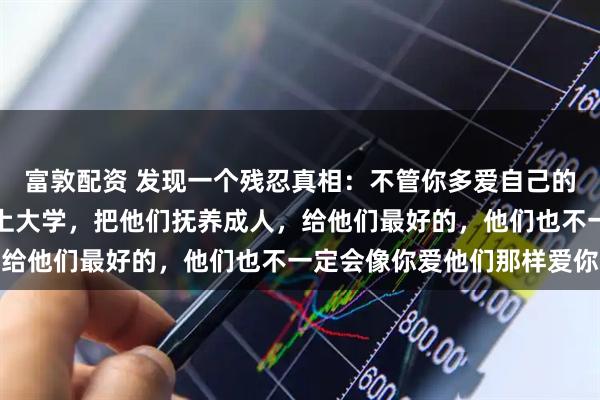 富敦配资 发现一个残忍真相：不管你多爱自己的儿女，不遗余力供他们上大学，把他们抚养成人，给他们最好的，他们也不一定会像你爱他们那样爱你