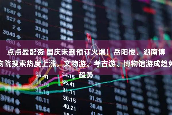 点点盈配资 国庆未到预订火爆！岳阳楼、湖南博物院搜索热度上涨，文物游、考古游、博物馆游成趋势
