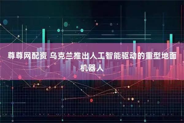 尊尊网配资 乌克兰推出人工智能驱动的重型地面机器人