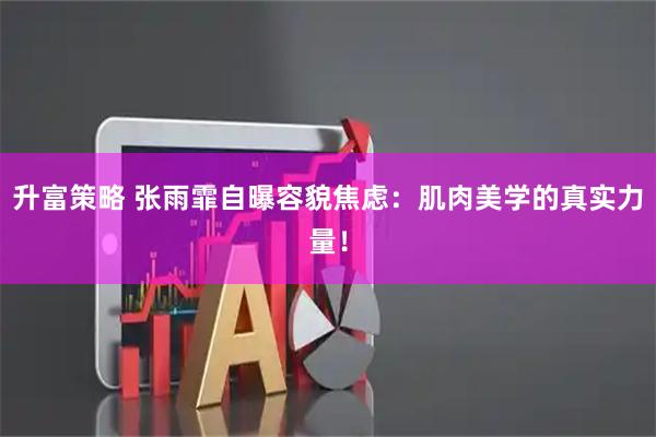 升富策略 张雨霏自曝容貌焦虑：肌肉美学的真实力量！