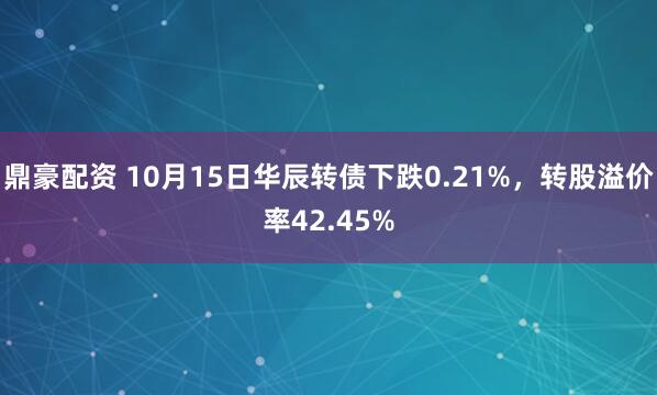 鼎豪配资 10月15日华辰转债下跌0.21%，转股溢价率42.45%
