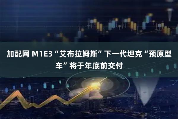 加配网 M1E3“艾布拉姆斯”下一代坦克“预原型车”将于年底前交付