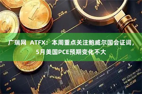 广瑞网  ATFX：本周重点关注鲍威尔国会证词，5月美国PCE预期变化不大