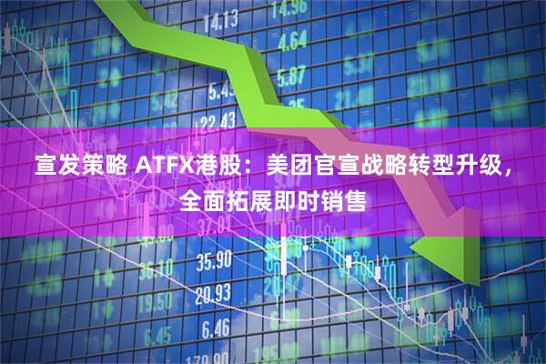 宣发策略 ATFX港股：美团官宣战略转型升级，全面拓展即时销售
