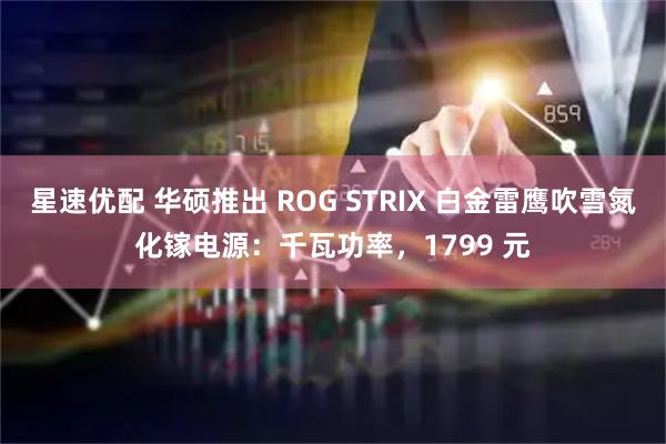 星速优配 华硕推出 ROG STRIX 白金雷鹰吹雪氮化镓电源：千瓦功率，1799 元