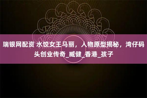 瑞银网配资 水饺女王马丽，人物原型揭秘，湾仔码头创业传奇_臧健_香港_孩子