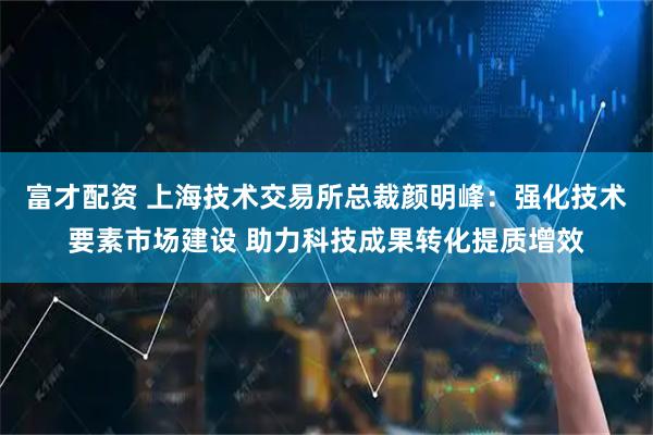 富才配资 上海技术交易所总裁颜明峰：强化技术要素市场建设 助力科技成果转化提质增效