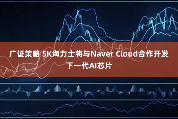 广证策略 SK海力士将与Naver Cloud合作开发下一代AI芯片
