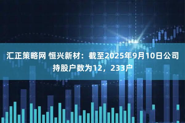 汇正策略网 恒兴新材：截至2025年9月10日公司持股户数为12，233户