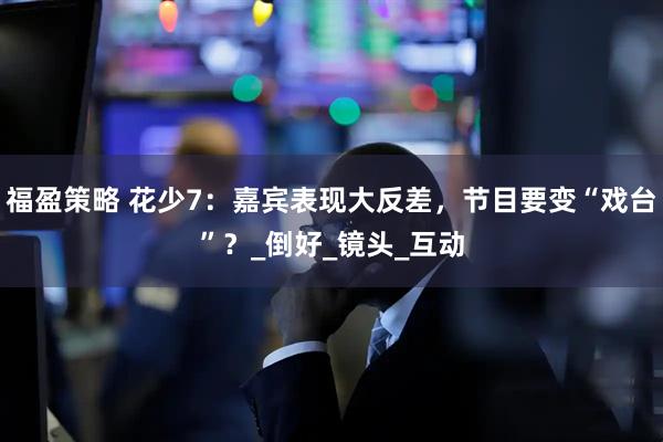 福盈策略 花少7：嘉宾表现大反差，节目要变“戏台”？_倒好_镜头_互动
