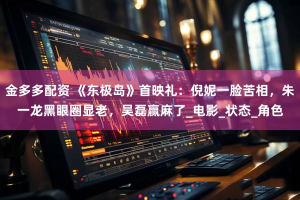 金多多配资 《东极岛》首映礼：倪妮一脸苦相，朱一龙黑眼圈显老，吴磊赢麻了_电影_状态_角色